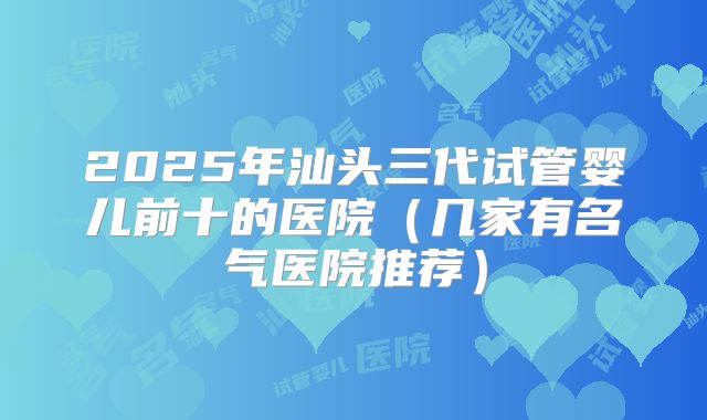 2025年汕头三代试管婴儿前十的医院（几家有名气医院推荐）