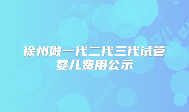 徐州做一代二代三代试管婴儿费用公示