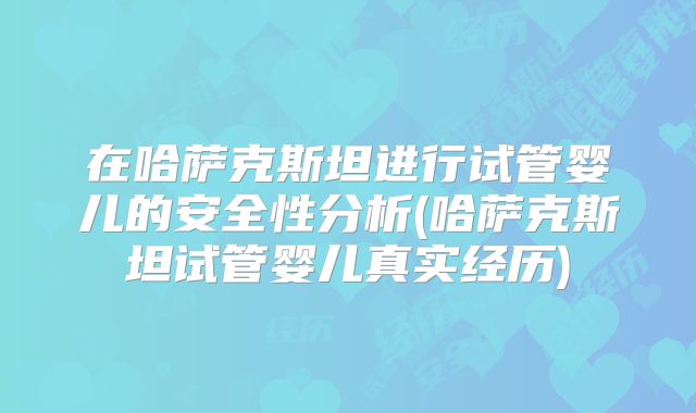 在哈萨克斯坦进行试管婴儿的安全性分析(哈萨克斯坦试管婴儿真实经历)