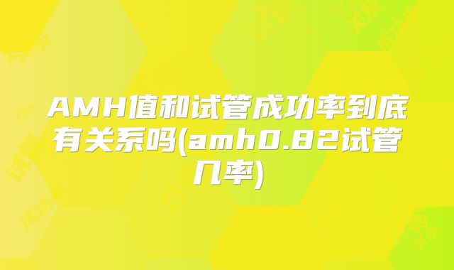 AMH值和试管成功率到底有关系吗(amh0.82试管几率)