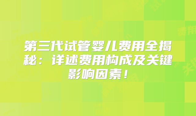 第三代试管婴儿费用全揭秘：详述费用构成及关键影响因素！
