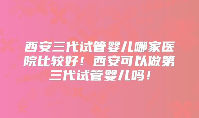 西安三代试管婴儿哪家医院比较好!西安可以做第三代试管婴儿吗!