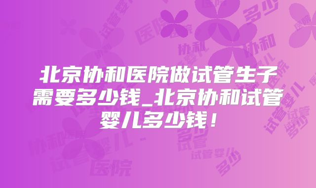 北京协和医院做试管生子需要多少钱_北京协和试管婴儿多少钱！
