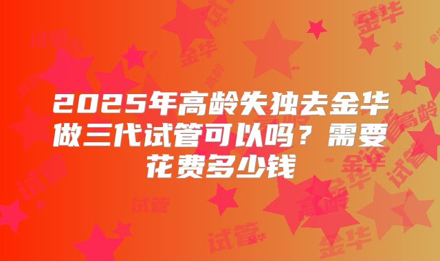 2025年高龄失独去金华做三代试管可以吗？需要花费多少钱