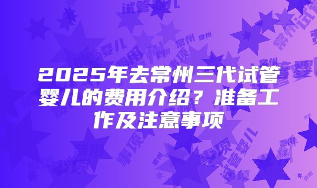 2025年去常州三代试管婴儿的费用介绍？准备工作及注意事项