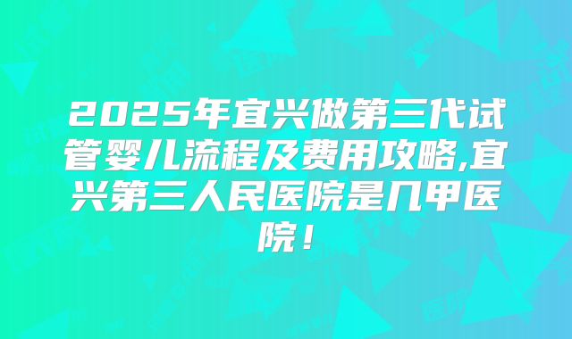 2025年宜兴做第三代试管婴儿流程及费用攻略,宜兴第三人民医院是几甲医院！