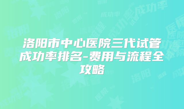 洛阳市中心医院三代试管成功率排名-费用与流程全攻略