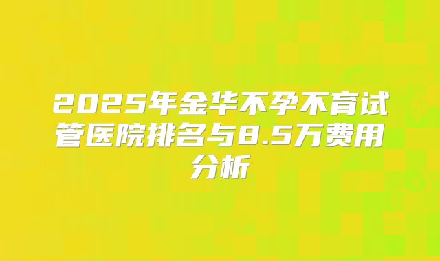 2025年金华不孕不育试管医院排名与8.5万费用分析