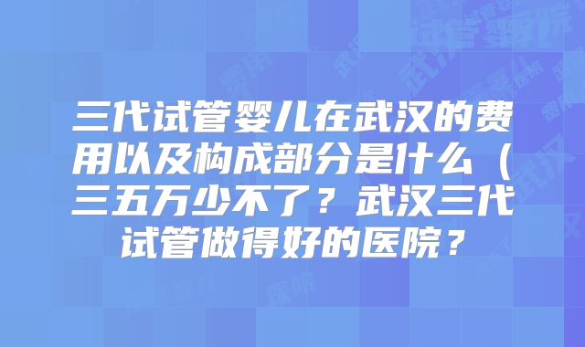 三代试管婴儿在武汉的费用以及构成部分是什么（三五万少不了？武汉三代试管做得好的医院？