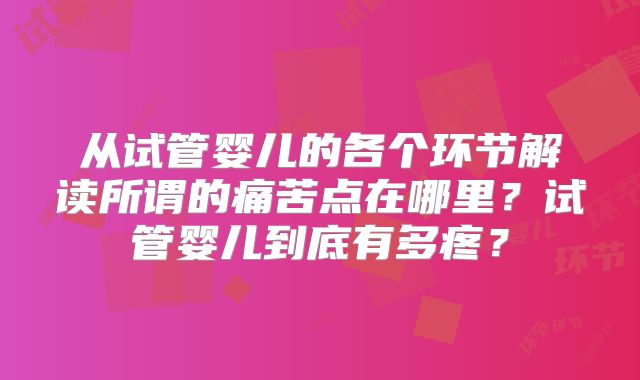 从试管婴儿的各个环节解读所谓的痛苦点在哪里?试管婴儿到底有多疼?