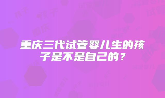 重庆三代试管婴儿生的孩子是不是自己的？