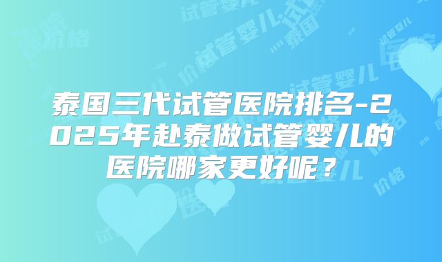 泰国三代试管医院排名-2025年赴泰做试管婴儿的医院哪家更好呢？
