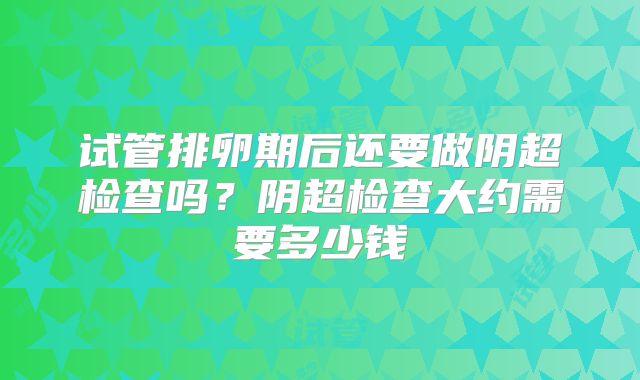 试管排卵期后还要做阴超检查吗？阴超检查大约需要多少钱