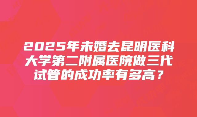 2025年未婚去昆明医科大学第二附属医院做三代试管的成功率有多高？