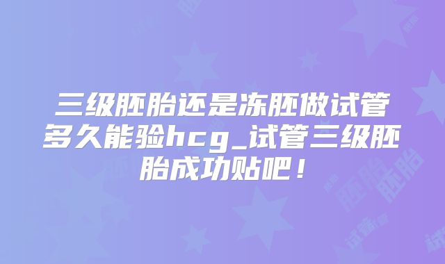 三级胚胎还是冻胚做试管多久能验hcg_试管三级胚胎成功贴吧！