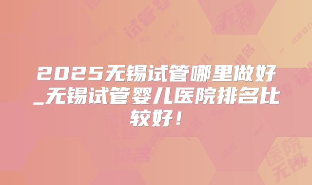 2025无锡试管哪里做好_无锡试管婴儿医院排名比较好！