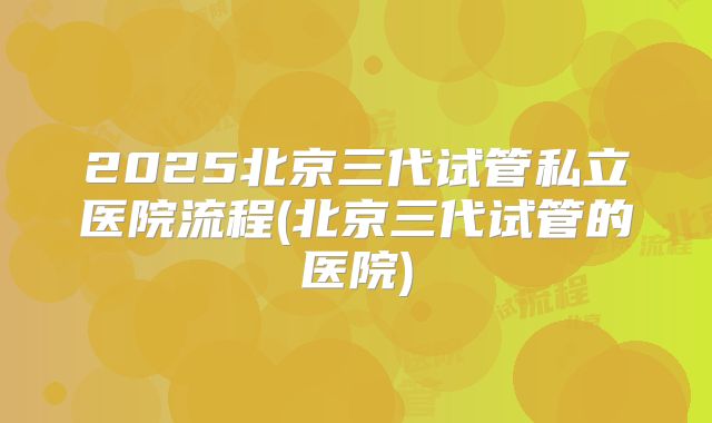 2025北京三代试管私立医院流程(北京三代试管的医院)