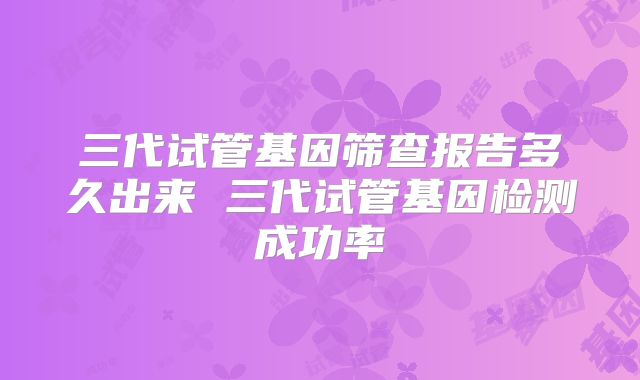 三代试管基因筛查报告多久出来 三代试管基因检测成功率