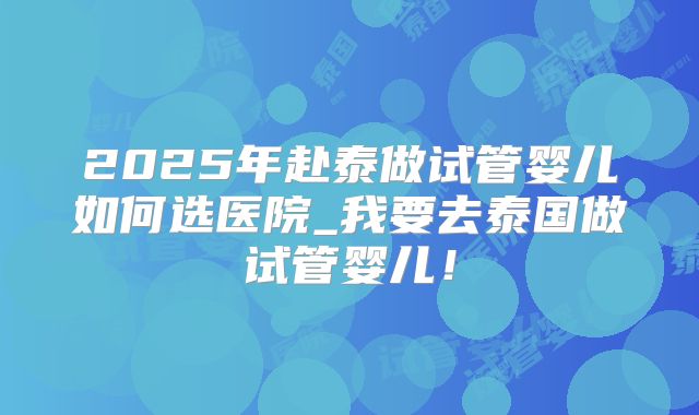 2025年赴泰做试管婴儿如何选医院_我要去泰国做试管婴儿!