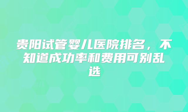 贵阳试管婴儿医院排名，不知道成功率和费用可别乱选
