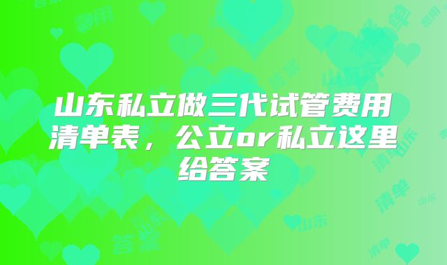 山东私立做三代试管费用清单表,公立or私立这里给答案