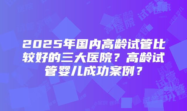 2025年国内高龄试管比较好的三大医院？高龄试管婴儿成功案例？