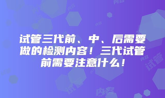 试管三代前、中、后需要做的检测内容！三代试管前需要注意什么！