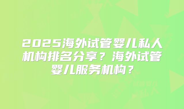 2025海外试管婴儿私人机构排名分享？海外试管婴儿服务机构？