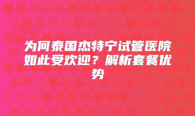 为何泰国杰特宁试管医院如此受欢迎？解析套餐优势