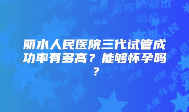 丽水人民医院三代试管成功率有多高？能够怀孕吗？