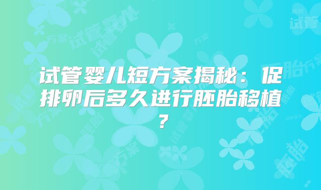 试管婴儿短方案揭秘：促排卵后多久进行胚胎移植？