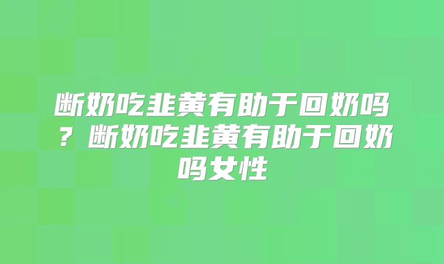 断奶吃韭黄有助于回奶吗？断奶吃韭黄有助于回奶吗女性