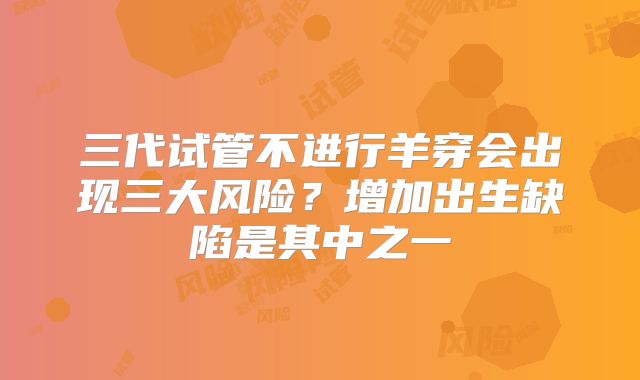 三代试管不进行羊穿会出现三大风险？增加出生缺陷是其中之一