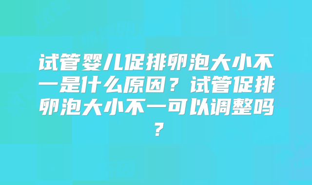 试管婴儿促排卵泡大小不一是什么原因？试管促排卵泡大小不一可以调整吗？