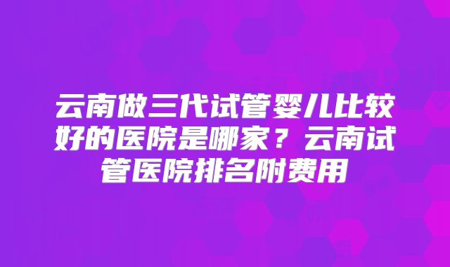 云南做三代试管婴儿比较好的医院是哪家？云南试管医院排名附费用