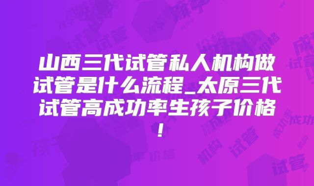 山西三代试管私人机构做试管是什么流程_太原三代试管高成功率生孩子价格！