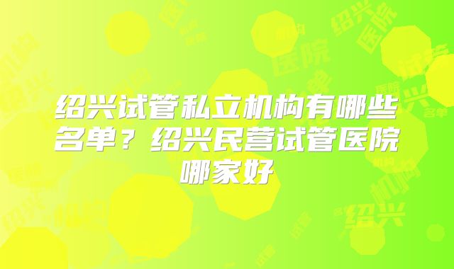 绍兴试管私立机构有哪些名单?绍兴民营试管医院哪家好