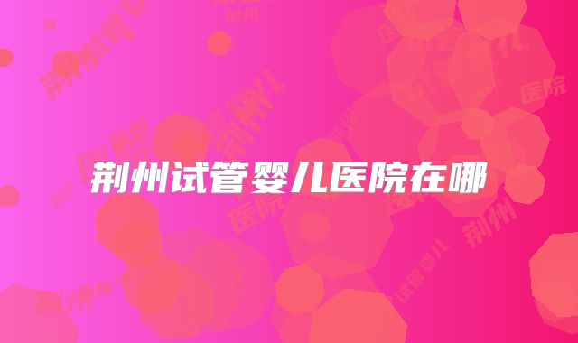 荆州试管婴儿医院在哪