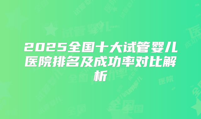 2025全国十大试管婴儿医院排名及成功率对比解析