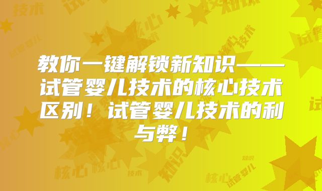 教你一键解锁新知识——试管婴儿技术的核心技术区别！试管婴儿技术的利与弊！