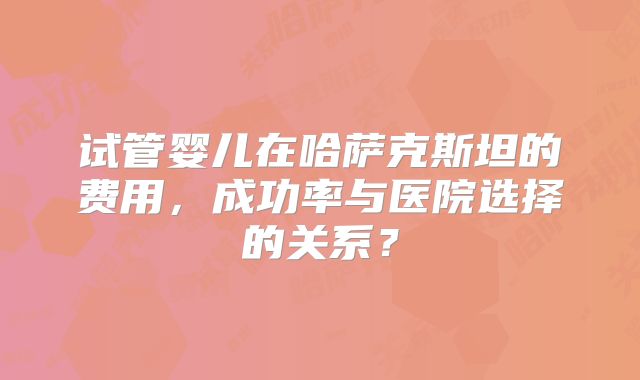 试管婴儿在哈萨克斯坦的费用,成功率与医院选择的关系?