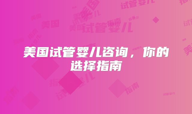 美国试管婴儿咨询,你的选择指南