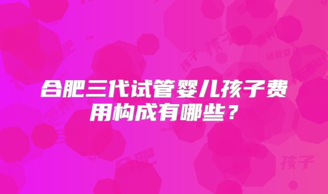 合肥三代试管婴儿孩子费用构成有哪些？