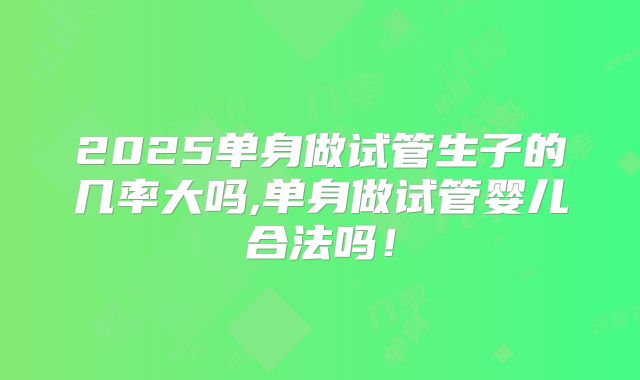 2025单身做试管生子的几率大吗,单身做试管婴儿合法吗!