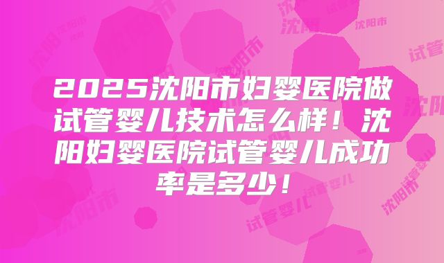 2025沈阳市妇婴医院做试管婴儿技术怎么样！沈阳妇婴医院试管婴儿成功率是多少！
