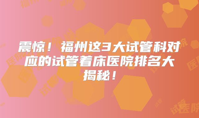 震惊！福州这3大试管科对应的试管着床医院排名大揭秘！