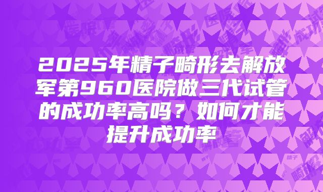 2025年精子畸形去解放军第960医院做三代试管的成功率高吗？如何才能提升成功率