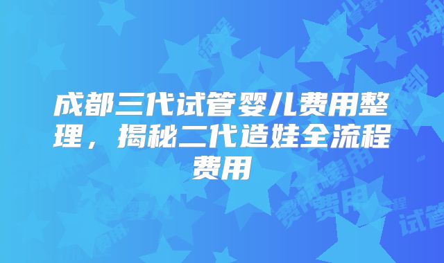 成都三代试管婴儿费用整理，揭秘二代造娃全流程费用