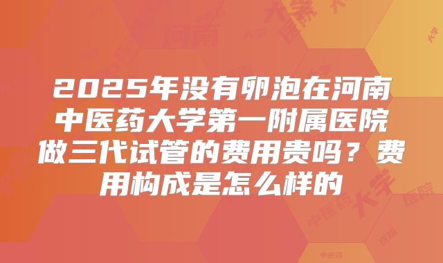 2025年没有卵泡在河南中医药大学第一附属医院做三代试管的费用贵吗？费用构成是怎么样的