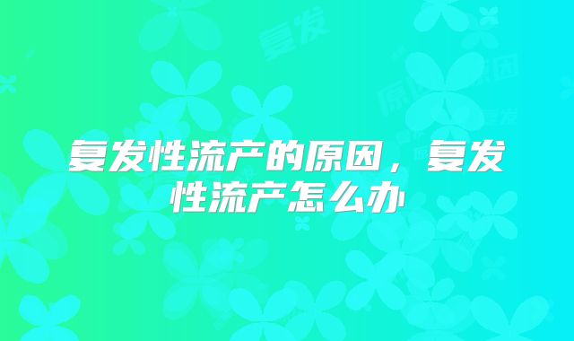 复发性流产的原因，复发性流产怎么办